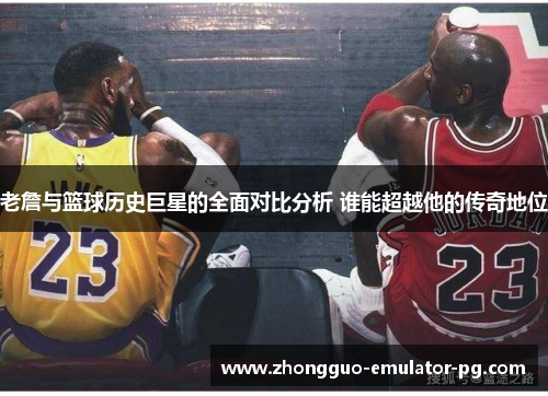 老詹与篮球历史巨星的全面对比分析 谁能超越他的传奇地位 老詹与篮球历史巨星的全面对比分析 谁能超越他的传奇地位