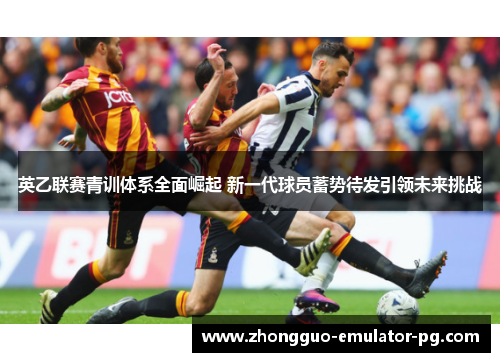 英乙联赛青训体系全面崛起 新一代球员蓄势待发引领未来挑战