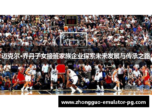 迈克尔·乔丹子女接班家族企业探索未来发展与传承之路 迈克尔·乔丹子女接班家族企业探索未来发展与传承之路
