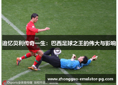追忆贝利传奇一生:巴西足球之王的伟大与影响 追忆贝利传奇一生:巴西足球之王的伟大与影响