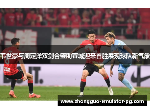 韦世豪与周定洋双剑合璧助蓉城迎来首胜展现球队新气象