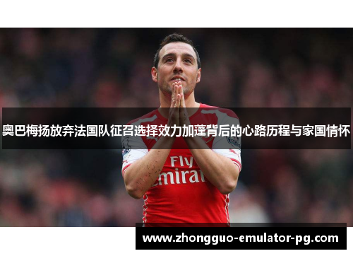 奥巴梅扬放弃法国队征召选择效力加蓬背后的心路历程与家国情怀