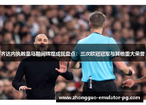 齐达内执教皇马期间辉煌成就盘点：三次欧冠冠军与其他重大荣誉