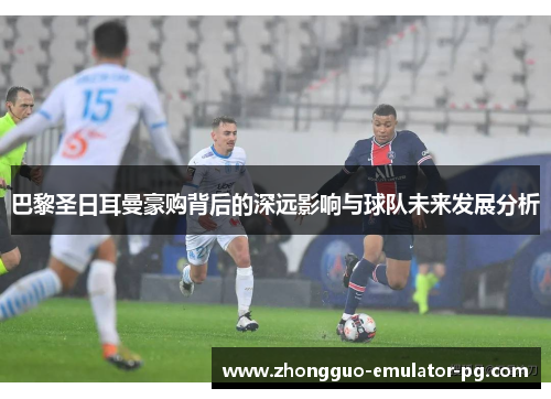 巴黎圣日耳曼豪购背后的深远影响与球队未来发展分析