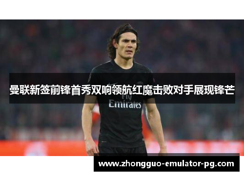 曼联新签前锋首秀双响领航红魔击败对手展现锋芒