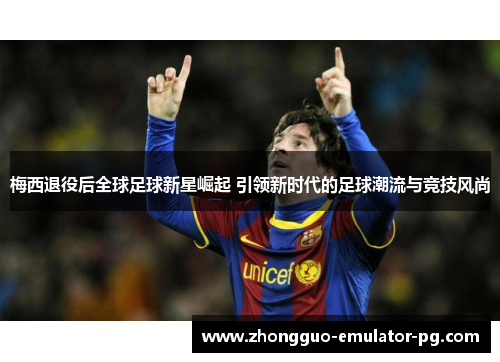 梅西退役后全球足球新星崛起 引领新时代的足球潮流与竞技风尚