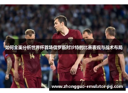 如何全面分析世界杯首场俄罗斯对沙特的比赛表现与战术布局 如何全面分析世界杯首场俄罗斯对沙特的比赛表现与战术布局
