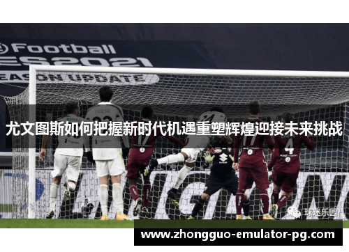 尤文图斯如何把握新时代机遇重塑辉煌迎接未来挑战