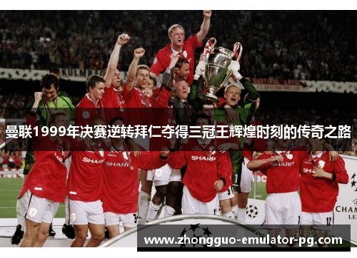 曼联1999年决赛逆转拜仁夺得三冠王辉煌时刻的传奇之路