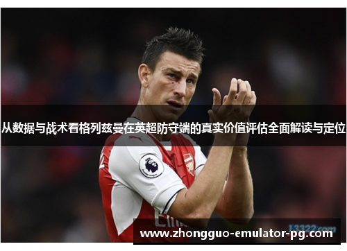 从数据与战术看格列兹曼在英超防守端的真实价值评估全面解读与定位