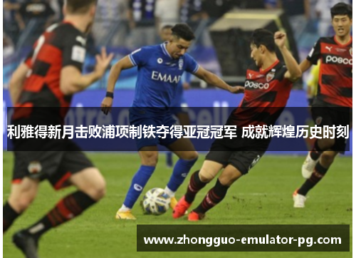 利雅得新月击败浦项制铁夺得亚冠冠军 成就辉煌历史时刻 利雅得新月击败浦项制铁夺得亚冠冠军 成就辉煌历史时刻