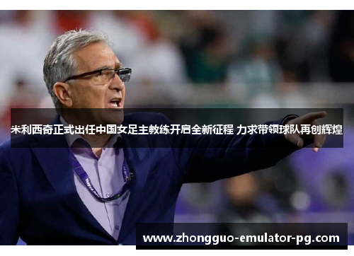 米利西奇正式出任中国女足主教练开启全新征程 力求带领球队再创辉煌