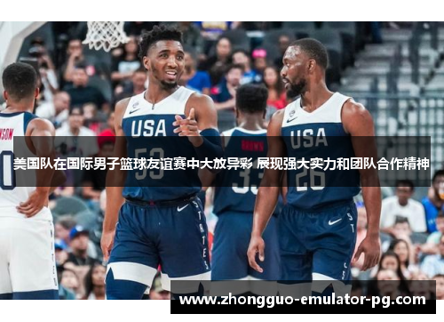 美国队在国际男子篮球友谊赛中大放异彩 展现强大实力和团队合作精神