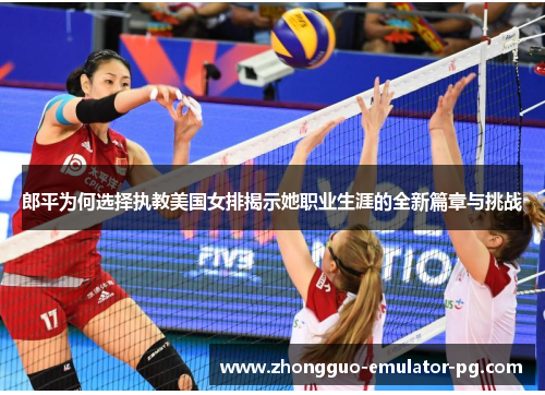 郎平为何选择执教美国女排揭示她职业生涯的全新篇章与挑战
