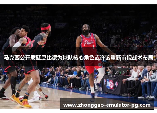 马克西公开质疑恩比德为球队核心角色或许该重新审视战术布局