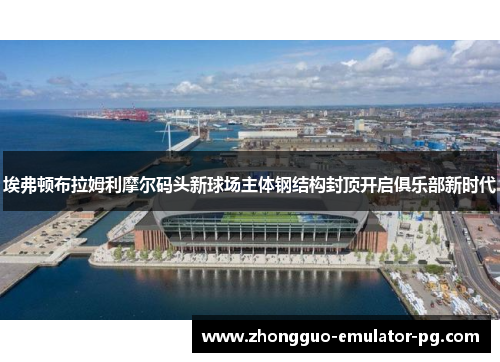 埃弗顿布拉姆利摩尔码头新球场主体钢结构封顶开启俱乐部新时代 埃弗顿布拉姆利摩尔码头新球场主体钢结构封顶开启俱乐部新时代