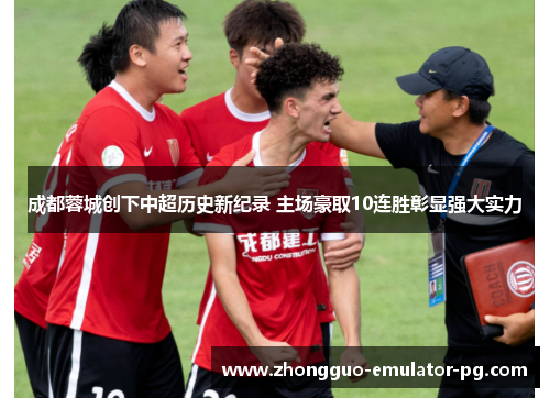 成都蓉城创下中超历史新纪录 主场豪取10连胜彰显强大实力 成都蓉城创下中超历史新纪录 主场豪取10连胜彰显强大实力