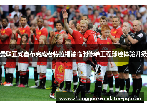 曼联正式宣布完成老特拉福德临时修缮工程球迷体验升级 曼联正式宣布完成老特拉福德临时修缮工程球迷体验升级