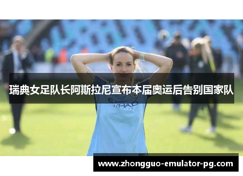 瑞典女足队长阿斯拉尼宣布本届奥运后告别国家队