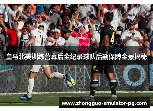 皇马北美训练营幕后全纪录球队后勤保障全景揭秘 皇马北美训练营幕后全纪录球队后勤保障全景揭秘
