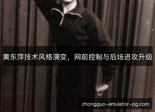 黄东萍技术风格演变,网前控制与后场进攻升级 黄东萍技术风格演变,网前控制与后场进攻升级