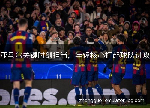 亚马尔关键时刻担当,年轻核心扛起球队进攻 亚马尔关键时刻担当,年轻核心扛起球队进攻