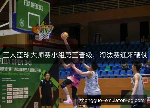 三人篮球大师赛小组第三晋级,淘汰赛迎来硬仗 三人篮球大师赛小组第三晋级,淘汰赛迎来硬仗